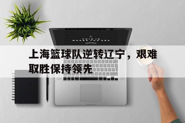 上海篮球队逆转辽宁，艰难取胜保持领先的简单介绍