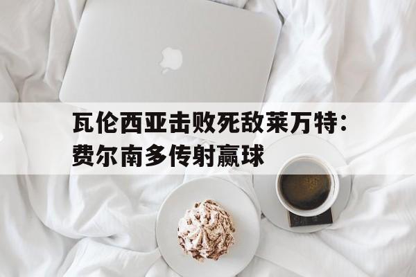 瓦伦西亚击败死敌莱万特：费尔南多传射赢球的简单介绍