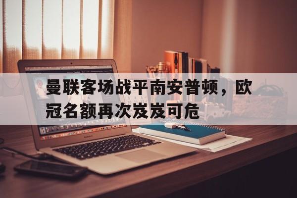 关于曼联客场战平南安普顿，欧冠名额再次岌岌可危的信息