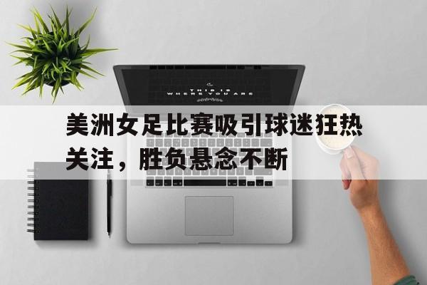 美洲女足比赛吸引球迷狂热关注，胜负悬念不断