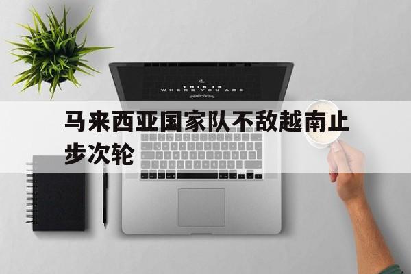 马来西亚国家队不敌越南止步次轮的简单介绍