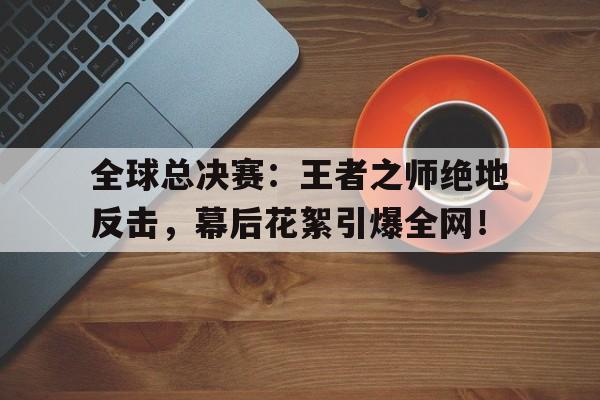 全球总决赛：王者之师绝地反击，幕后花絮引爆全网！