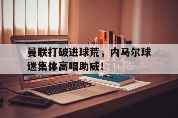 曼联打破进球荒，内马尔球迷集体高唱助威！曼联打破进球荒,内马尔球迷集体高唱助威是真的吗
