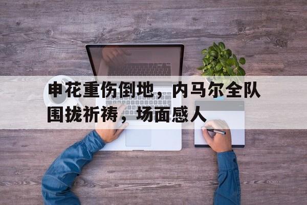 申花重伤倒地，内马尔全队围拢祈祷，场面感人巴西主帅回应内马尔伤情